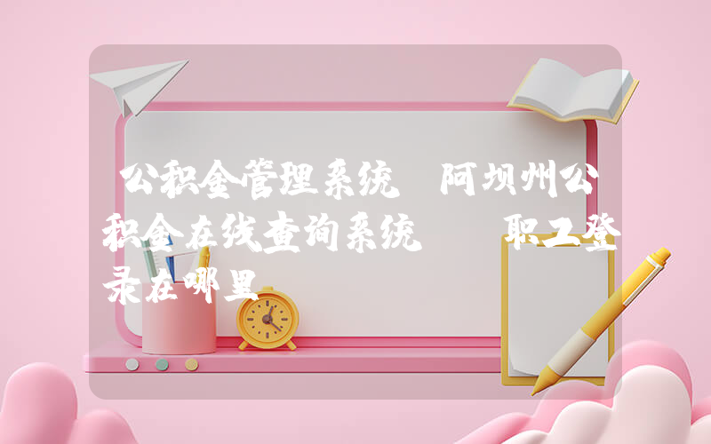 公积金管理系统(阿坝州公积金在线查询系统――职工登录在哪里？)
