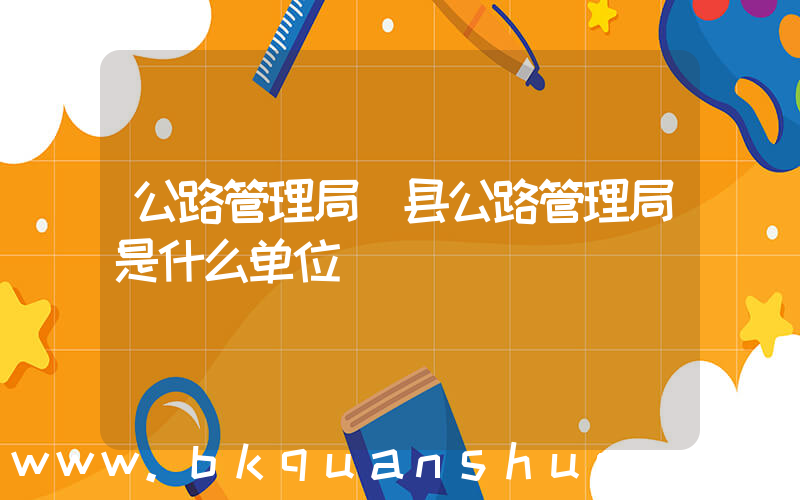 公路管理局(县公路管理局是什么单位)