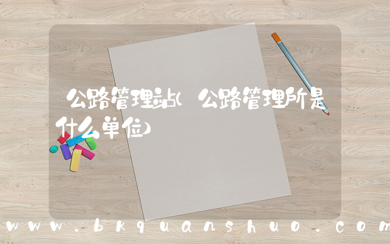 公路管理站(公路管理所是什么单位)
