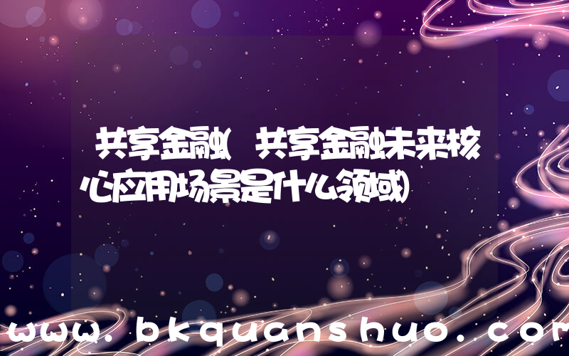 共享金融(共享金融未来核心应用场景是什么领域)