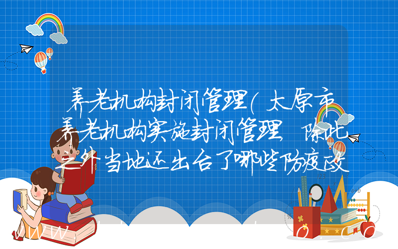 养老机构封闭管理(太原市养老机构实施封闭管理，除此之外当地还出台了哪些防疫政策？)