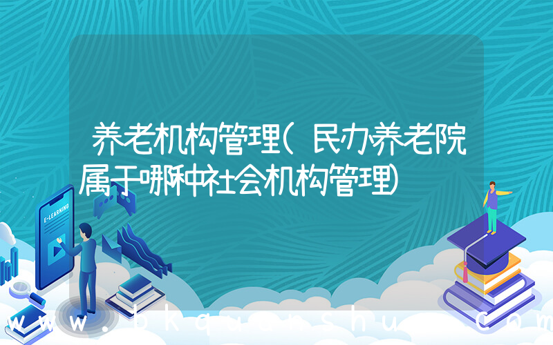 养老机构管理(民办养老院属于哪种社会机构管理)