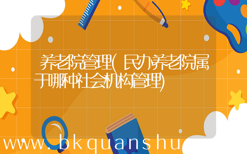 养老院管理(民办养老院属于哪种社会机构管理)