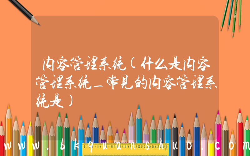内容管理系统(什么是内容管理系统_常见的内容管理系统是)