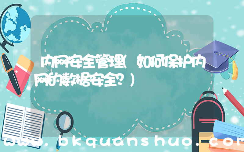 内网安全管理(如何保护内网的数据安全？)