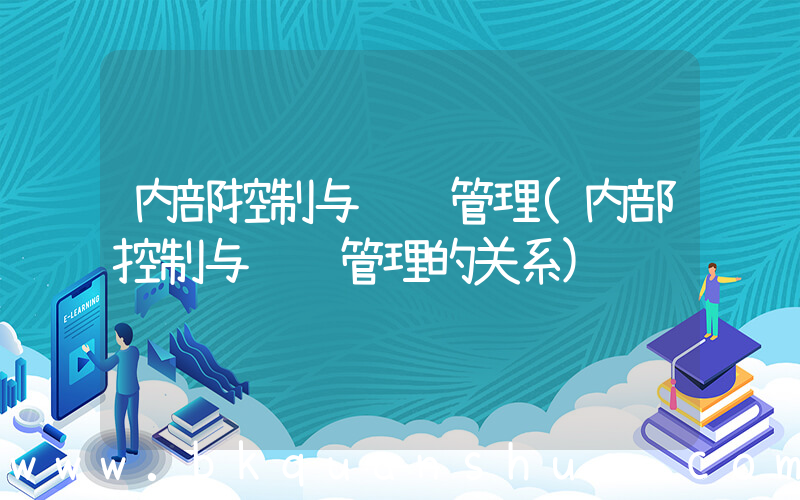 内部控制与风险管理(内部控制与风险管理的关系)