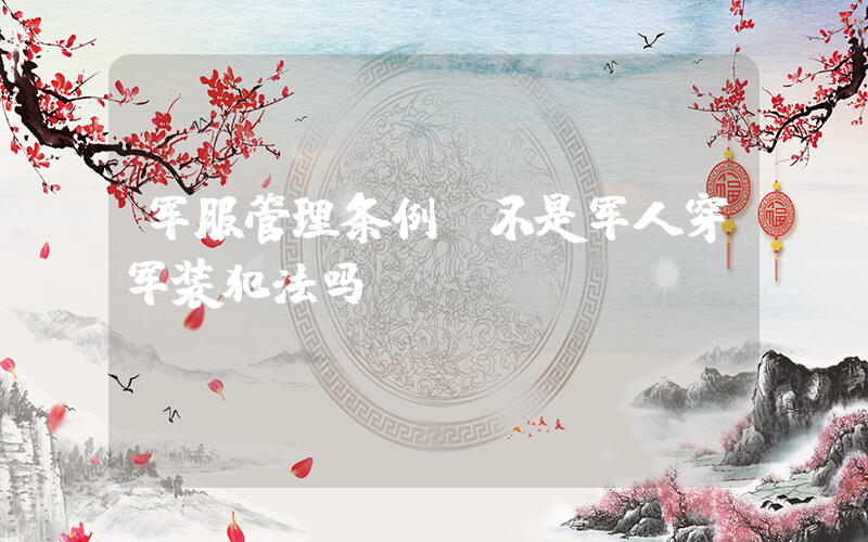 军服管理条例(不是军人穿军装犯法吗)