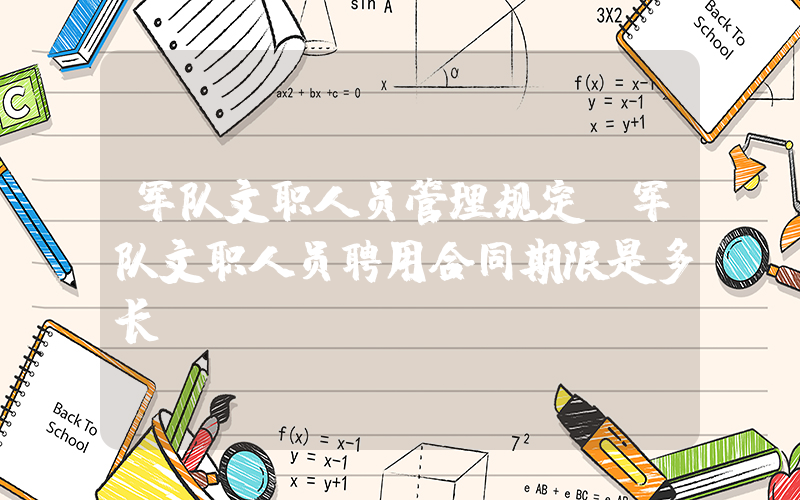 军队文职人员管理规定(军队文职人员聘用合同期限是多长？)