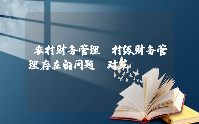 农村财务管理(村级财务管理存在的问题及对策)