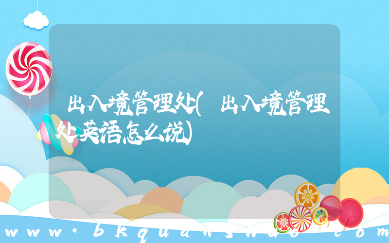 出入境管理处(出入境管理处英语怎么说)