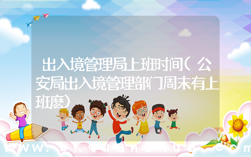 出入境管理局上班时间(公安局出入境管理部门周末有上班麽)