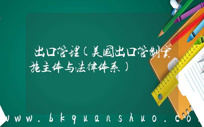 出口管理(美国出口管制实施主体与法律体系)