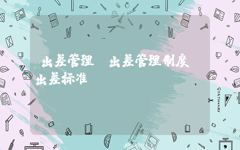 出差管理(出差管理制度及出差标准)