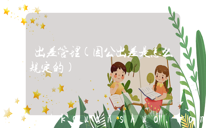 出差管理(因公出差是怎么规定的)