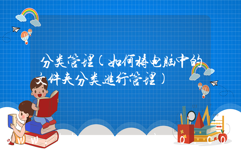 分类管理(如何将电脑中的文件夹分类进行管理)