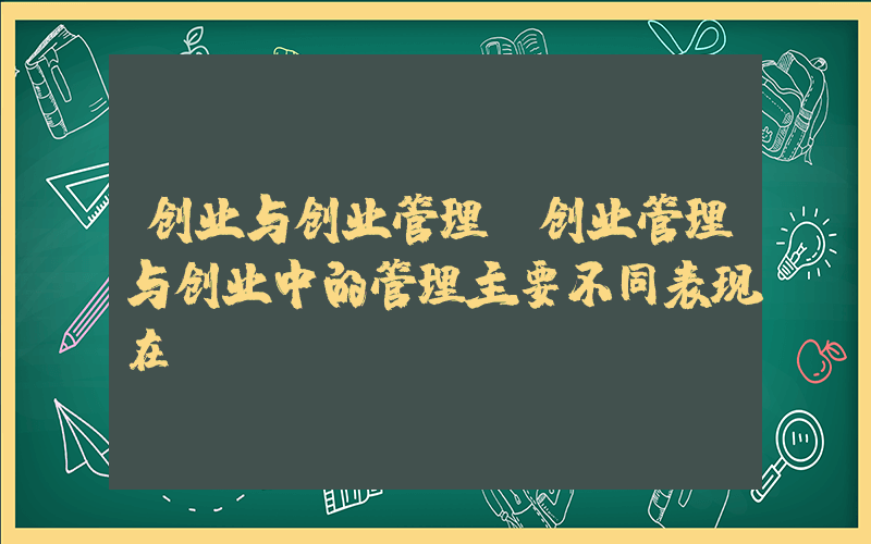 创业与创业管理(创业管理与创业中的管理主要不同表现在)