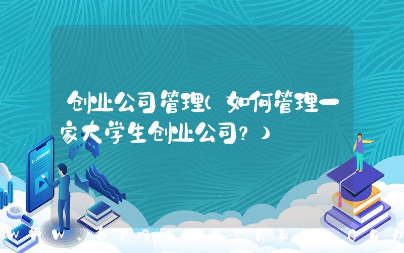创业公司管理(如何管理一家大学生创业公司？)