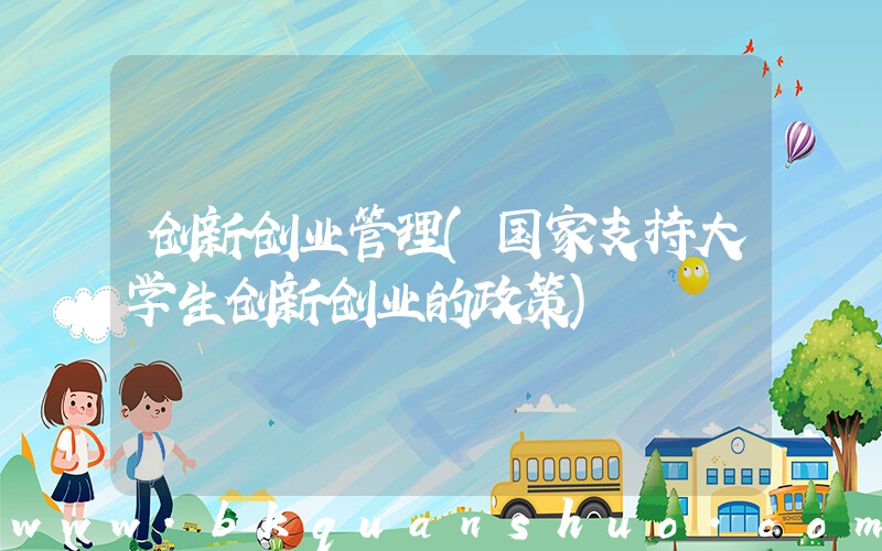 创新创业管理(国家支持大学生创新创业的政策)