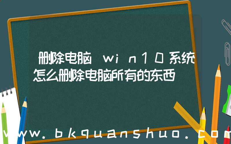 删除电脑(win10系统怎么删除电脑所有的东西)