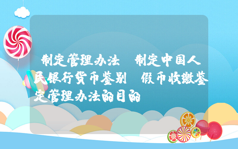 制定管理办法(制定中国人民银行货币鉴别及假币收缴鉴定管理办法的目的)