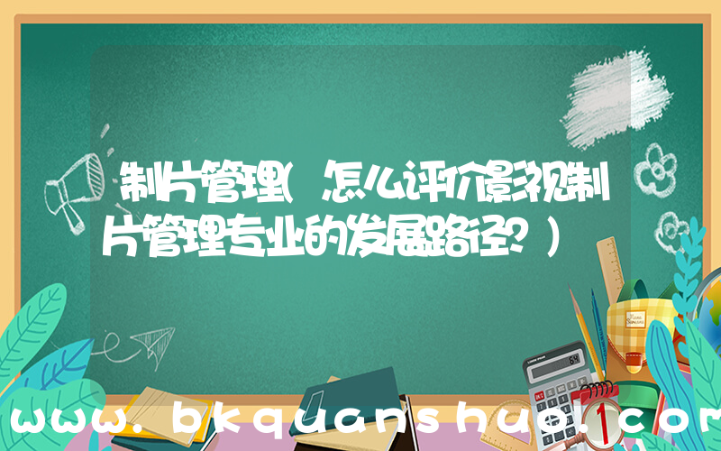 制片管理(怎么评价影视制片管理专业的发展路径？)