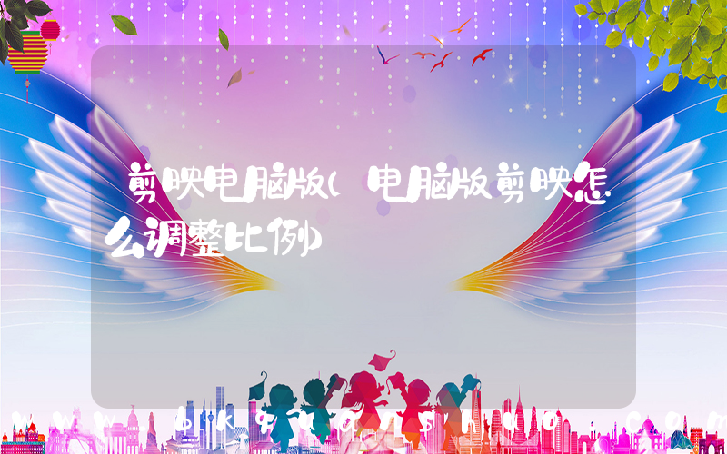 剪映电脑版(电脑版剪映怎么调整比例)