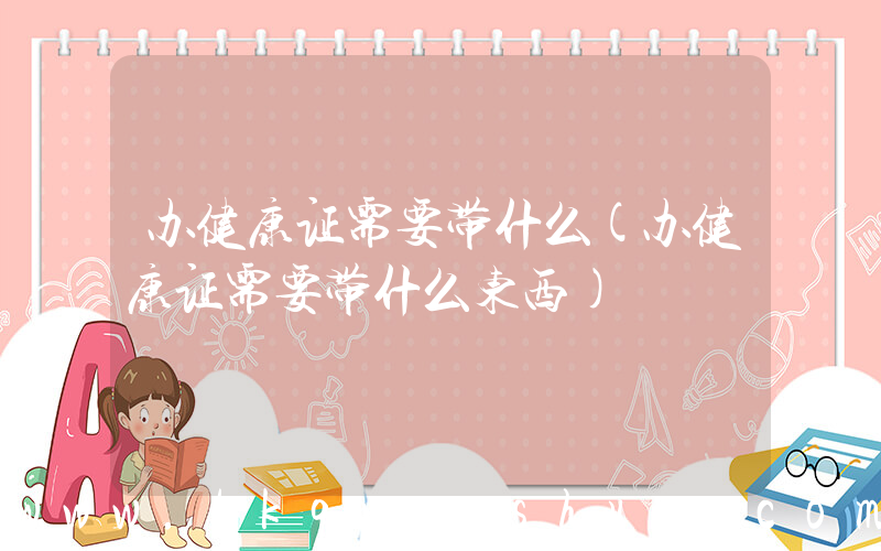 办健康证需要带什么(办健康证需要带什么东西)