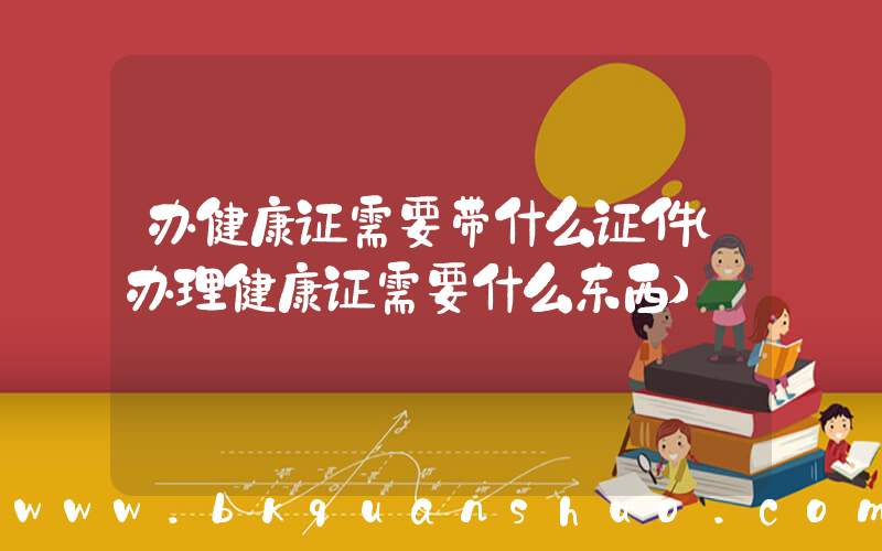 办健康证需要带什么证件(办理健康证需要什么东西)