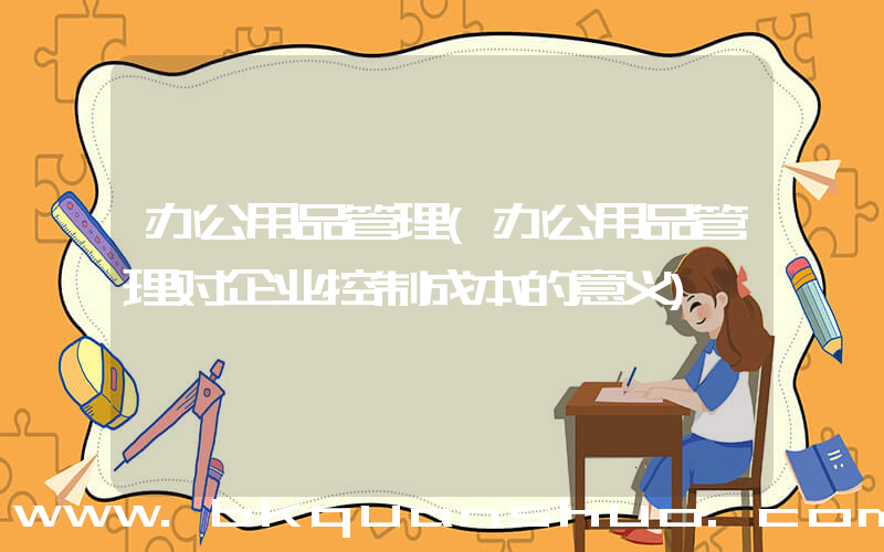 办公用品管理(办公用品管理对企业控制成本的意义)