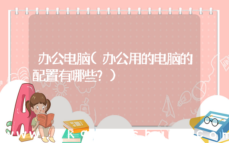 办公电脑(办公用的电脑的配置有哪些？)