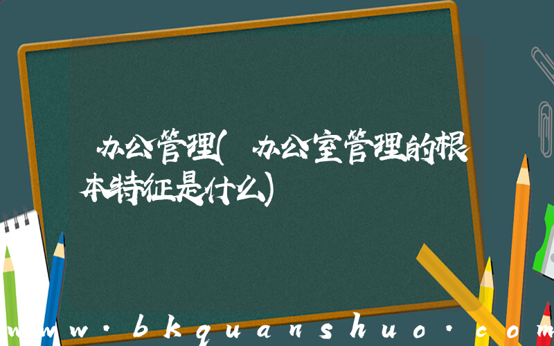 办公管理(办公室管理的根本特征是什么)
