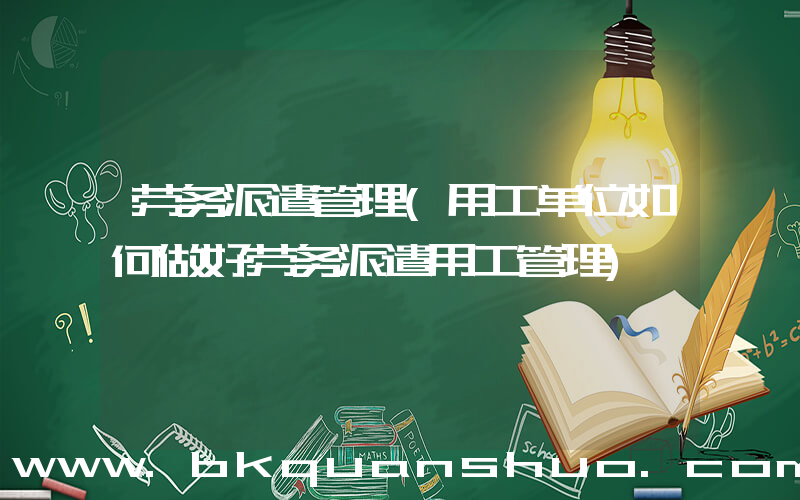 劳务派遣管理(用工单位如何做好劳务派遣用工管理)