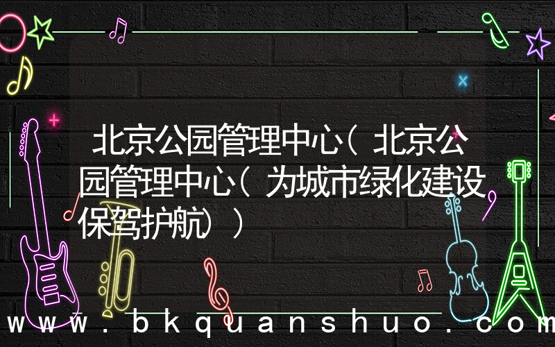 北京公园管理中心(北京公园管理中心(为城市绿化建设保驾护航))