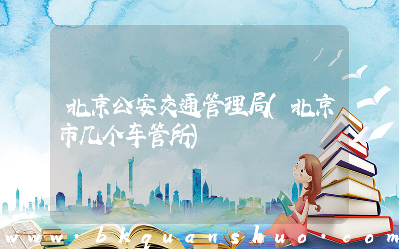 北京公安交通管理局(北京市几个车管所)