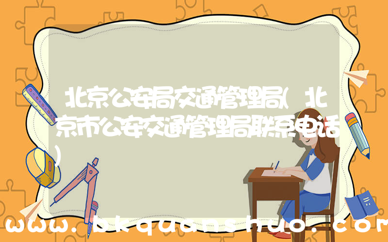 北京公安局交通管理局(北京市公安交通管理局联系电话)