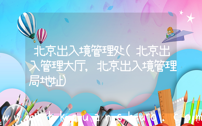 北京出入境管理处(北京出入管理大厅,北京出入境管理局地址)
