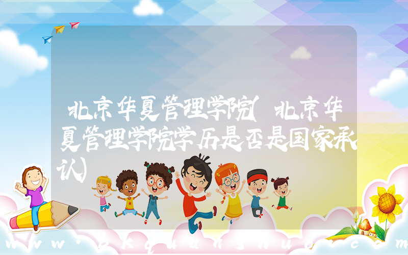 北京华夏管理学院(北京华夏管理学院学历是否是国家承认)
