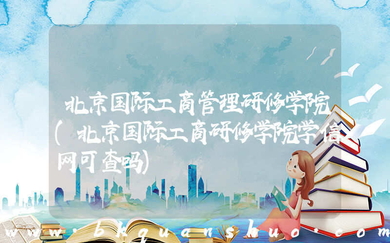 北京国际工商管理研修学院(北京国际工商研修学院学信网可查吗)
