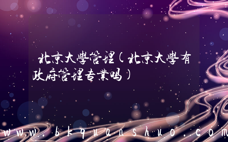 北京大学管理(北京大学有政府管理专业吗)