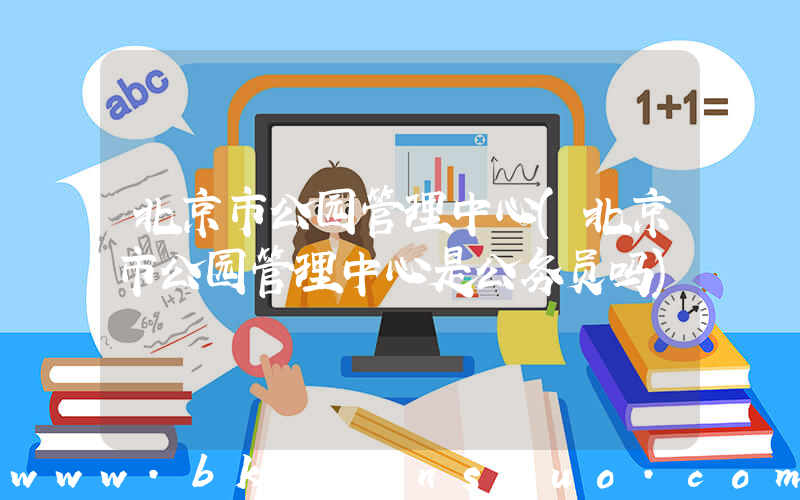 北京市公园管理中心(北京市公园管理中心是公务员吗)