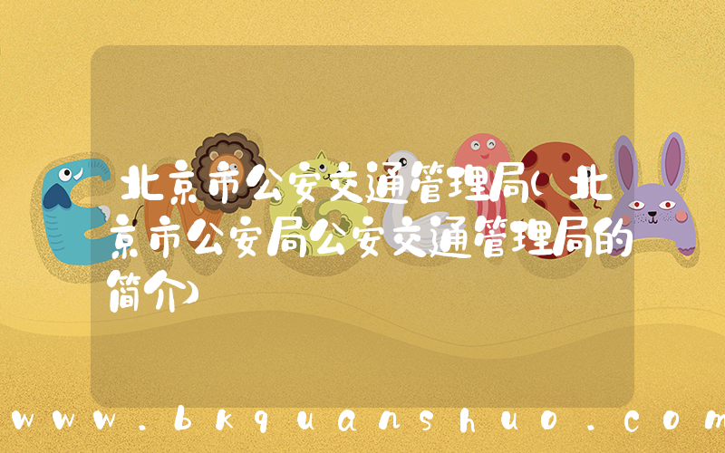 北京市公安交通管理局(北京市公安局公安交通管理局的简介)