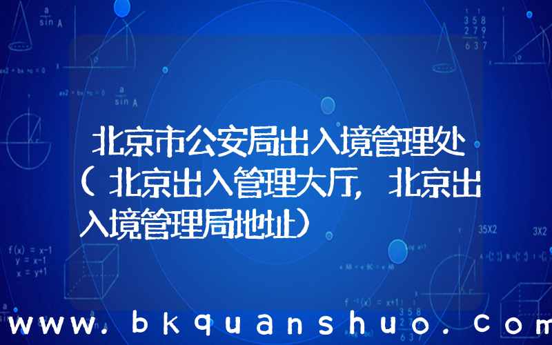 北京市公安局出入境管理处(北京出入管理大厅,北京出入境管理局地址)