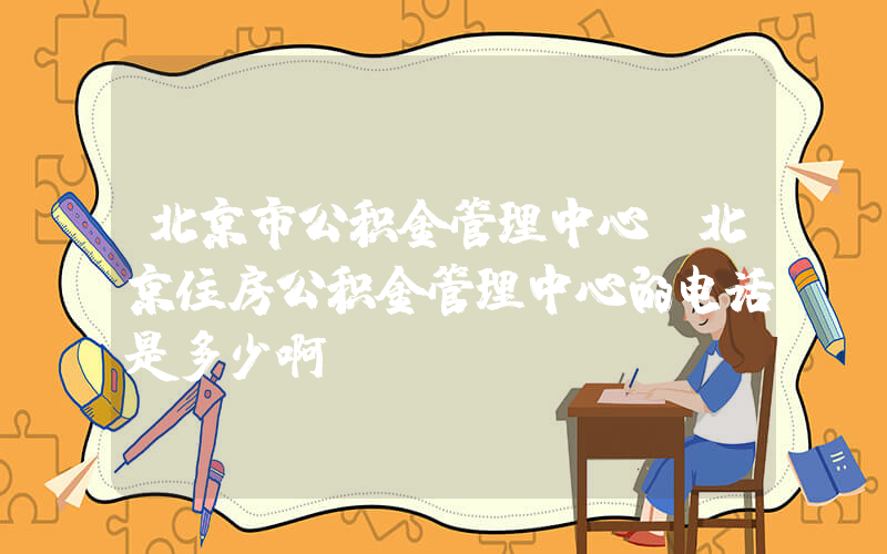 北京市公积金管理中心(北京住房公积金管理中心的电话是多少啊)