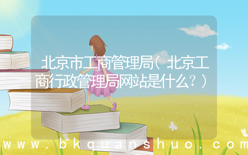 北京市工商管理局(北京工商行政管理局网站是什么？)