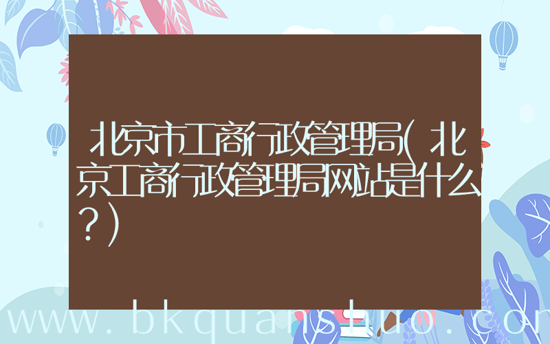 北京市工商行政管理局(北京工商行政管理局网站是什么？)