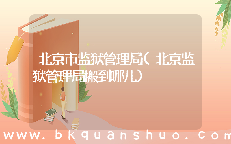北京市监狱管理局(北京监狱管理局搬到哪儿)