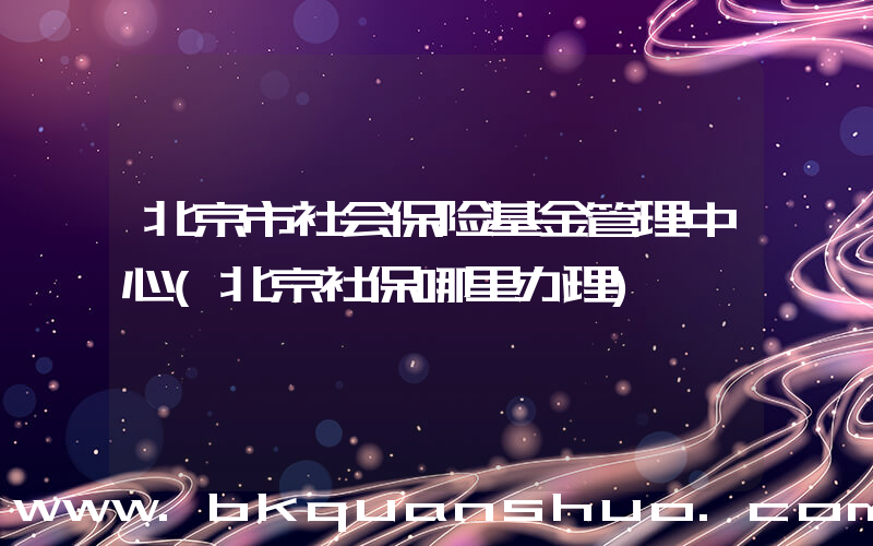 北京市社会保险基金管理中心(北京社保哪里办理)