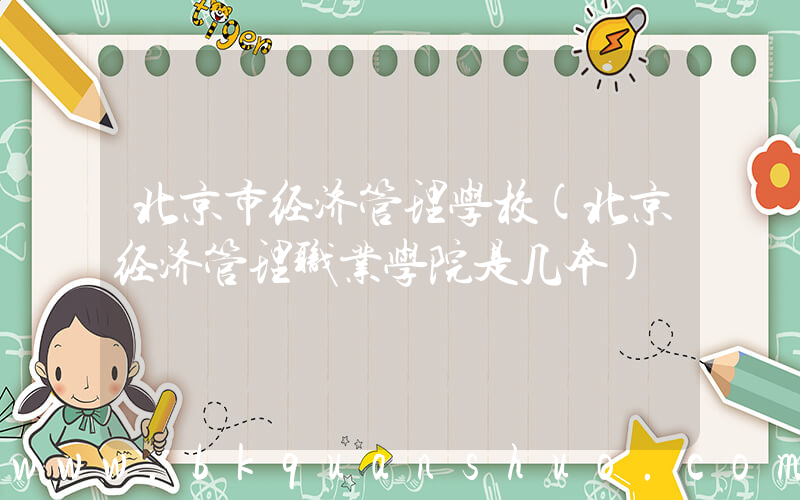 北京市经济管理学校(北京经济管理职业学院是几本)