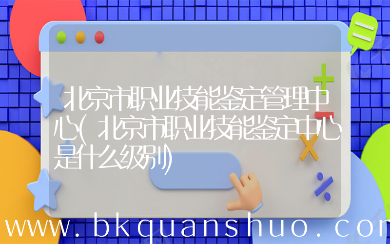 北京市职业技能鉴定管理中心(北京市职业技能鉴定中心是什么级别)