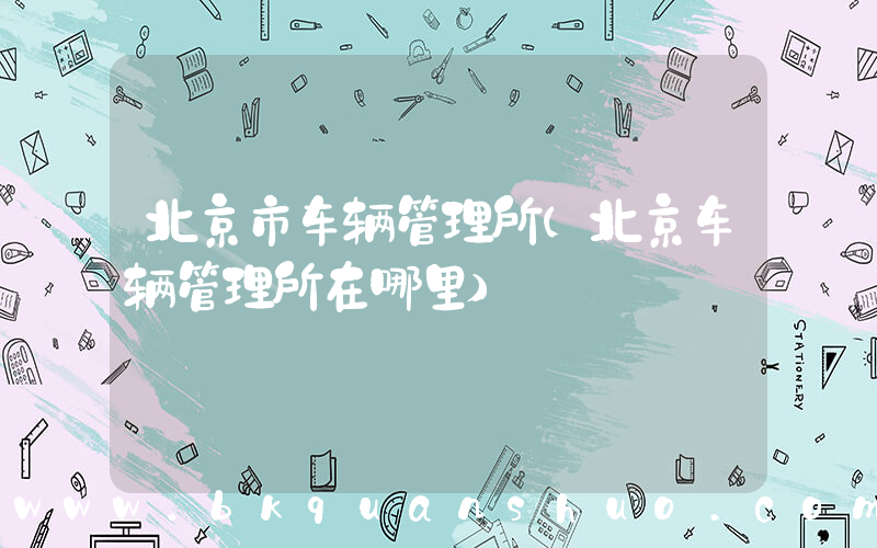 北京市车辆管理所(北京车辆管理所在哪里)